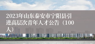 2023年山东泰安市宁阳县引进高层次青年人才公告（100人）