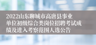 2022山东聊城市高唐县事业单位初级综合类岗位招聘考试成绩及进入考察范围人选公告