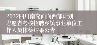 2022四川南充面向西部计划志愿者考核招聘乡镇事业单位工作人员体检结果公告