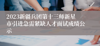 2023新疆兵团第十三师新星市引进急需紧缺人才面试成绩公示