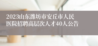 2023山东潍坊市安丘市人民医院招聘高层次人才40人公告