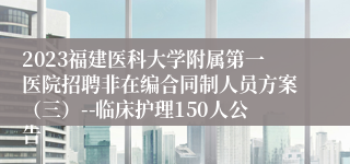 2023福建医科大学附属第一医院招聘非在编合同制人员方案（三）--临床护理150人公告