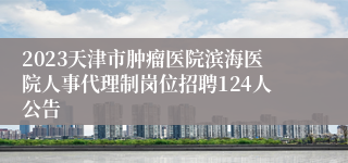 2023天津市肿瘤医院滨海医院人事代理制岗位招聘124人公告