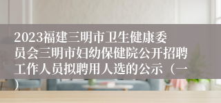 2023福建三明市卫生健康委员会三明市妇幼保健院公开招聘工作人员拟聘用人选的公示（一）