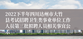 2022下半年四川达州市大竹县考试招聘卫生类事业单位工作人员第三批拟聘人员相关事宜公示