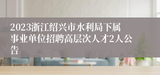 2023浙江绍兴市水利局下属事业单位招聘高层次人才2人公告