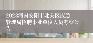 2023河南安阳市北关区应急管理局招聘事业单位人员考察公告