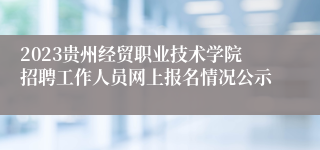 2023贵州经贸职业技术学院招聘工作人员网上报名情况公示