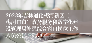 2023年吉林通化梅河新区（梅河口市）政务服务和数字化建设管理局补录综合窗口岗位工作人员公告（9人）