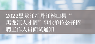 2022黑龙江牡丹江林口县“黑龙江人才周”事业单位公开招聘工作人员面试通知