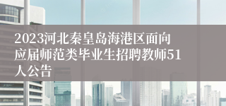 2023河北秦皇岛海港区面向应届师范类毕业生招聘教师51人公告