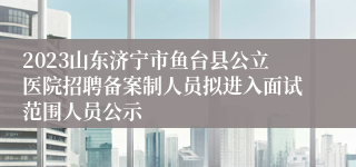 2023山东济宁市鱼台县公立医院招聘备案制人员拟进入面试范围人员公示