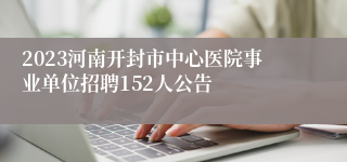 2023河南开封市中心医院事业单位招聘152人公告