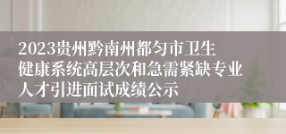 2023贵州黔南州都匀市卫生健康系统高层次和急需紧缺专业人才引进面试成绩公示