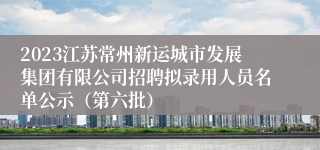 2023江苏常州新运城市发展集团有限公司招聘拟录用人员名单公示（第六批）