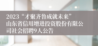 2023“才聚齐鲁成就未来”山东省信用增进投资股份有限公司社会招聘9人公告