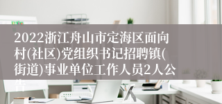 2022浙江舟山市定海区面向村(社区)党组织书记招聘镇(街道)事业单位工作人员2人公告