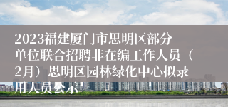 2023福建厦门市思明区部分单位联合招聘非在编工作人员（2月）思明区园林绿化中心拟录用人员公示