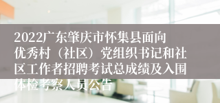 2022广东肇庆市怀集县面向优秀村（社区）党组织书记和社区工作者招聘考试总成绩及入围体检考察人员公告