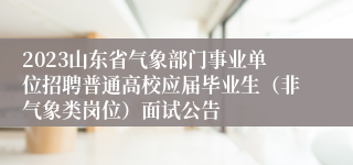 2023山东省气象部门事业单位招聘普通高校应届毕业生（非气象类岗位）面试公告
