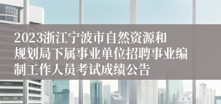 2023浙江宁波市自然资源和规划局下属事业单位招聘事业编制工作人员考试成绩公告