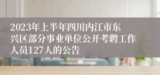 2023年上半年四川内江市东兴区部分事业单位公开考聘工作人员127人的公告