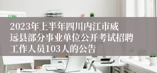 2023年上半年四川内江市威远县部分事业单位公开考试招聘工作人员103人的公告