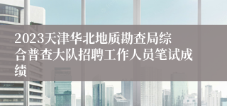 2023天津华北地质勘查局综合普查大队招聘工作人员笔试成绩