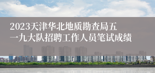 2023天津华北地质勘查局五一九大队招聘工作人员笔试成绩