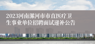 2023河南漯河市市直医疗卫生事业单位招聘面试递补公告