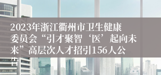 2023年浙江衢州市卫生健康委员会“引才聚智‘医’起向未来”高层次人才招引156人公告