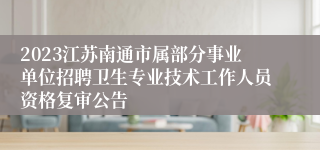2023江苏南通市属部分事业单位招聘卫生专业技术工作人员资格复审公告