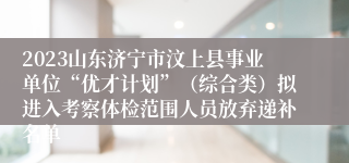 2023山东济宁市汶上县事业单位“优才计划”（综合类）拟进入考察体检范围人员放弃递补名单