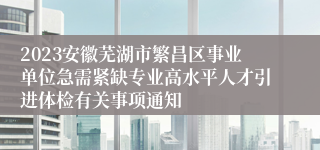 2023安徽芜湖市繁昌区事业单位急需紧缺专业高水平人才引进体检有关事项通知