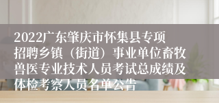 2022广东肇庆市怀集县专项招聘乡镇（街道）事业单位畜牧兽医专业技术人员考试总成绩及体检考察人员名单公告