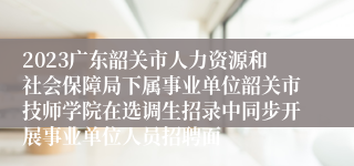 2023广东韶关市人力资源和社会保障局下属事业单位韶关市技师学院在选调生招录中同步开展事业单位人员招聘面