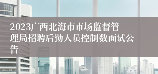 2023广西北海市市场监督管理局招聘后勤人员控制数面试公告