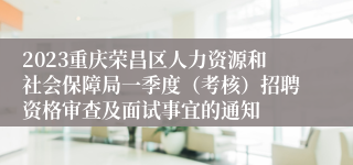 2023重庆荣昌区人力资源和社会保障局一季度（考核）招聘资格审查及面试事宜的通知