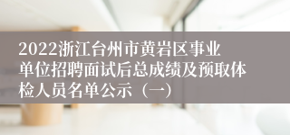 2022浙江台州市黄岩区事业单位招聘面试后总成绩及预取体检人员名单公示（一）