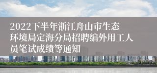 2022下半年浙江舟山市生态环境局定海分局招聘编外用工人员笔试成绩等通知