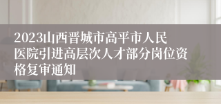 2023山西晋城市高平市人民医院引进高层次人才部分岗位资格复审通知