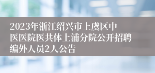 2023年浙江绍兴市上虞区中医医院医共体上浦分院公开招聘编外人员2人公告