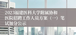 2023福建医科大学附属协和医院招聘工作人员方案（一）笔试加分公示