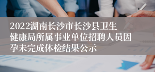 2022湖南长沙市长沙县卫生健康局所属事业单位招聘人员因孕未完成体检结果公示