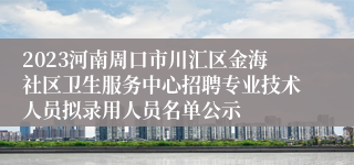 2023河南周口市川汇区金海社区卫生服务中心招聘专业技术人员拟录用人员名单公示