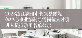 2023浙江湖州市长兴县融媒体中心事业编制急需岗位人才引进人员拟录用名单公示