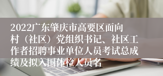 2022广东肇庆市高要区面向村（社区）党组织书记、社区工作者招聘事业单位人员考试总成绩及拟入围体检人员名