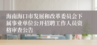 海南海口市发展和改革委员会下属事业单位公开招聘工作人员资格审查公告