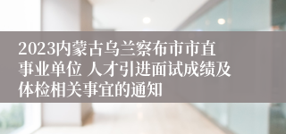 2023内蒙古乌兰察布市市直事业单位 人才引进面试成绩及体检相关事宜的通知