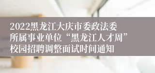 2022黑龙江大庆市委政法委所属事业单位“黑龙江人才周”校园招聘调整面试时间通知